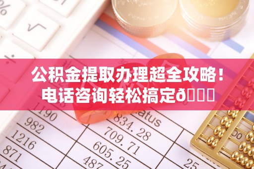 内蒙古公积金提取办理超全攻略！电话咨询轻松搞定😎