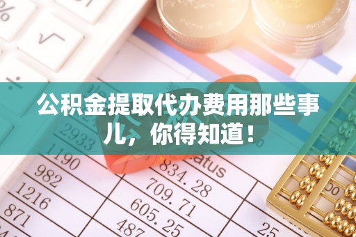 内蒙古公积金提取代办费用那些事儿，你得知道！