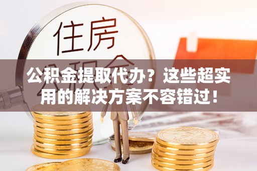 内蒙古公积金提取代办？这些超实用的解决方案不容错过！