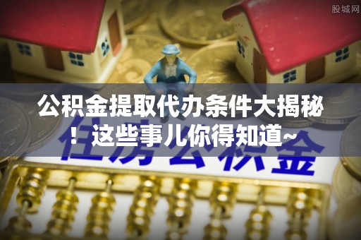 内蒙古公积金提取代办条件大揭秘！这些事儿你得知道~
